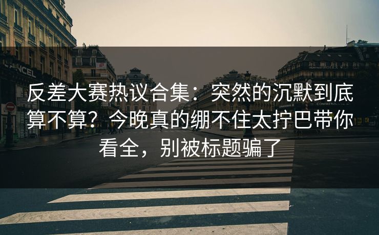 反差大赛热议合集：突然的沉默到底算不算？今晚真的绷不住太拧巴带你看全，别被标题骗了