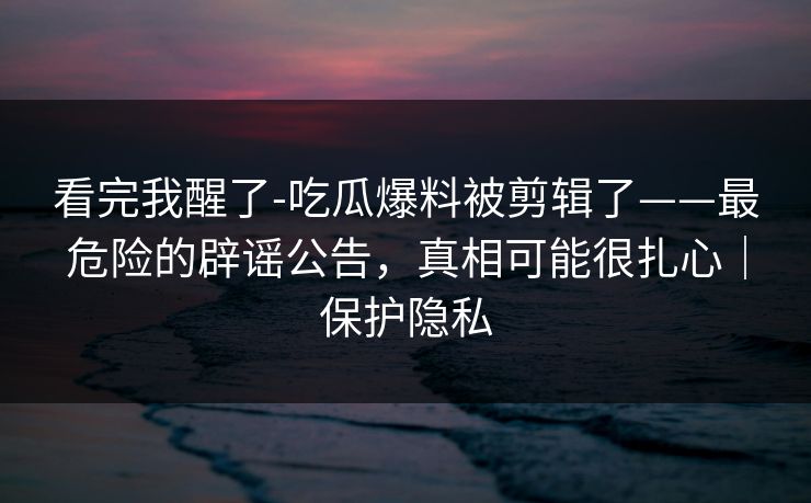 看完我醒了-吃瓜爆料被剪辑了——最危险的辟谣公告，真相可能很扎心｜保护隐私