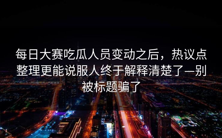 每日大赛吃瓜人员变动之后,热议点整理更能说服人终于解释清楚了—别被标题骗了 每日大赛吃瓜人员变动之后,热议点整理更能说服人终于解释清楚了—别被标题骗了