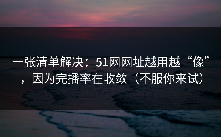 一张清单解决：51网网址越用越“像”，因为完播率在收敛（不服你来试）