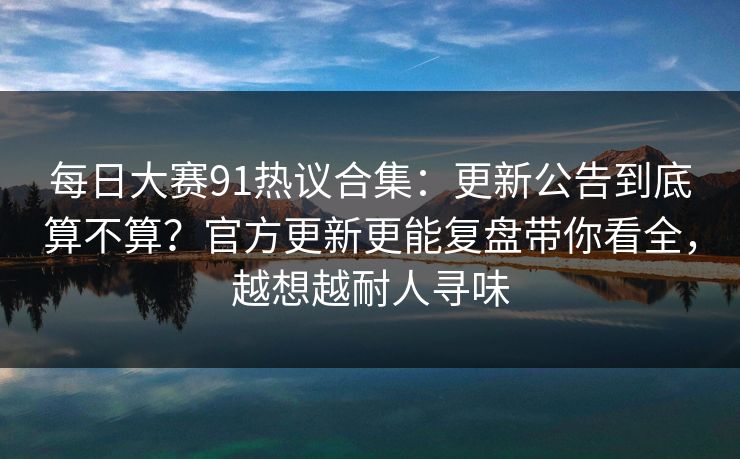 每日大赛91热议合集：更新公告到底算不算？官方更新更能复盘带你看全，越想越耐人寻味