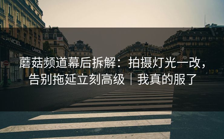 蘑菇频道幕后拆解：拍摄灯光一改，告别拖延立刻高级｜我真的服了